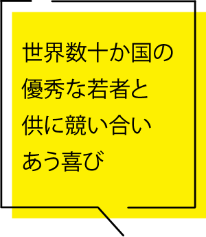 世界数十か国の優秀な若者とともに競いあう喜び