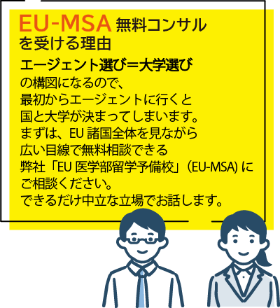 EU-MSA無料コンサルを受ける理由
エージェント選び＝大学選び
の構図になるので、最初からエージェントに行くと国と大学が決まってしまいます。まずは、EU諸国全体を見ながら広い目線で無料相談できる弊社「EU医学部留学予備校」（EU-MSA)にご相談ください。できるだけ中立な立場でお話します。
