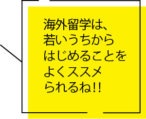 海外留学は、若いうちからはじめることをよくススメられるね‼