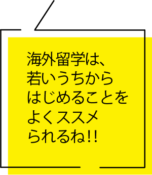 海外留学は、若いうちからはじめることをよくススメられるね‼